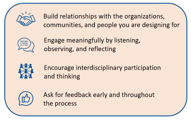 Four principles of human centered design: Build relationships with the organizations, communities, and people you are designing for, Engage meaningfully by listening, observing, and reflecting, Encourage interdisciplinary participation and thinking, and Ask for feedback early and throughout the process