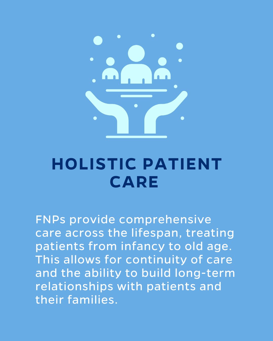 HOLISTIC PATIENT CARE
FNPs provide comprehensive care across the lifespan, treating patients from infancy to old age. This allows for continuity of care and the ability to build long-term relationships with patients and their families.
