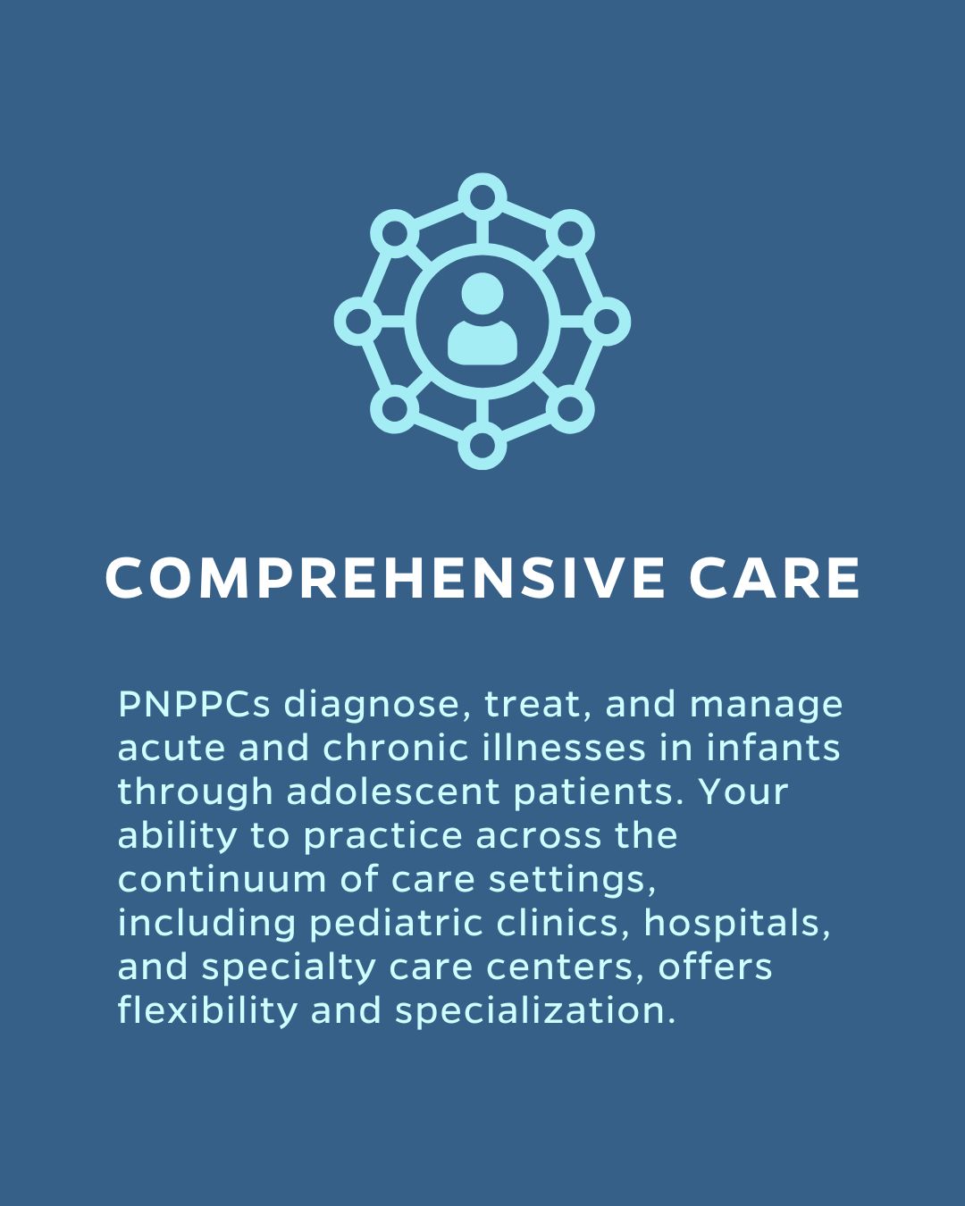 COMPREHENSIVE CARE
PNPPCs diagnose, treat, and manage acute and chronic illnesses in infants through adolescent patients. Your ability to practice across the continuum of care settings, including pediatric clinics, hospitals, and specialty care centers, offers flexibility and specialization.
