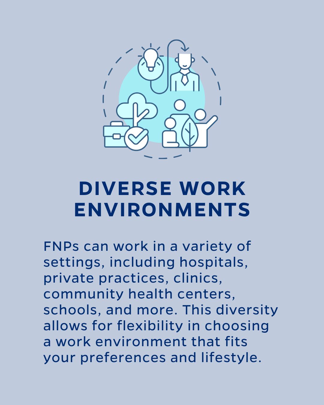 DIVERSE WORK ENVIRONMENTS
FNPs can work in a variety of settings, including hospitals, private practices, clinics, community health centers, schools, and more. This diversity allows for flexibility in choosing a work environment that fits your preferences and lifestyle.
