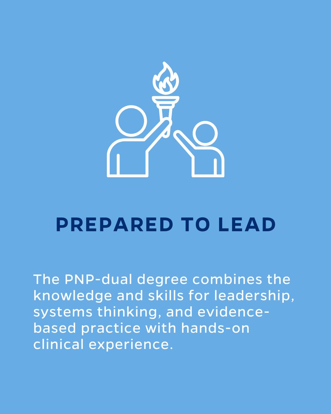 PREPARED TO LEAD
The PNP-dual degree combines the knowledge and skills for leadership, systems thinking, and evidence-based practice with hands-on clinical experience.

