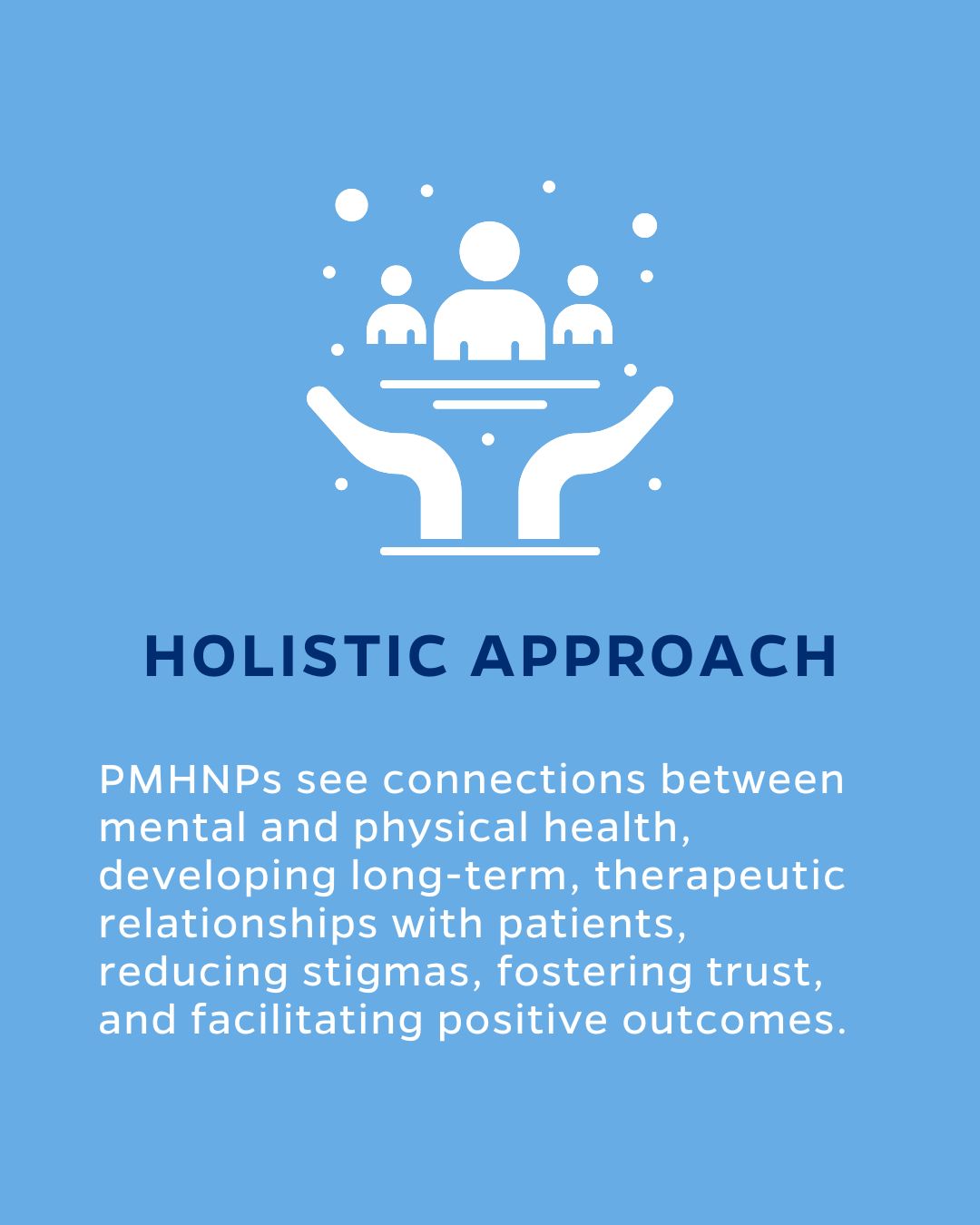 HOLISTIC APPROACH
PMHNPs see connections between mental and physical health, developing long-term, therapeutic relationships with patients, reducing stigmas, fostering trust, and facilitating positive outcomes.
