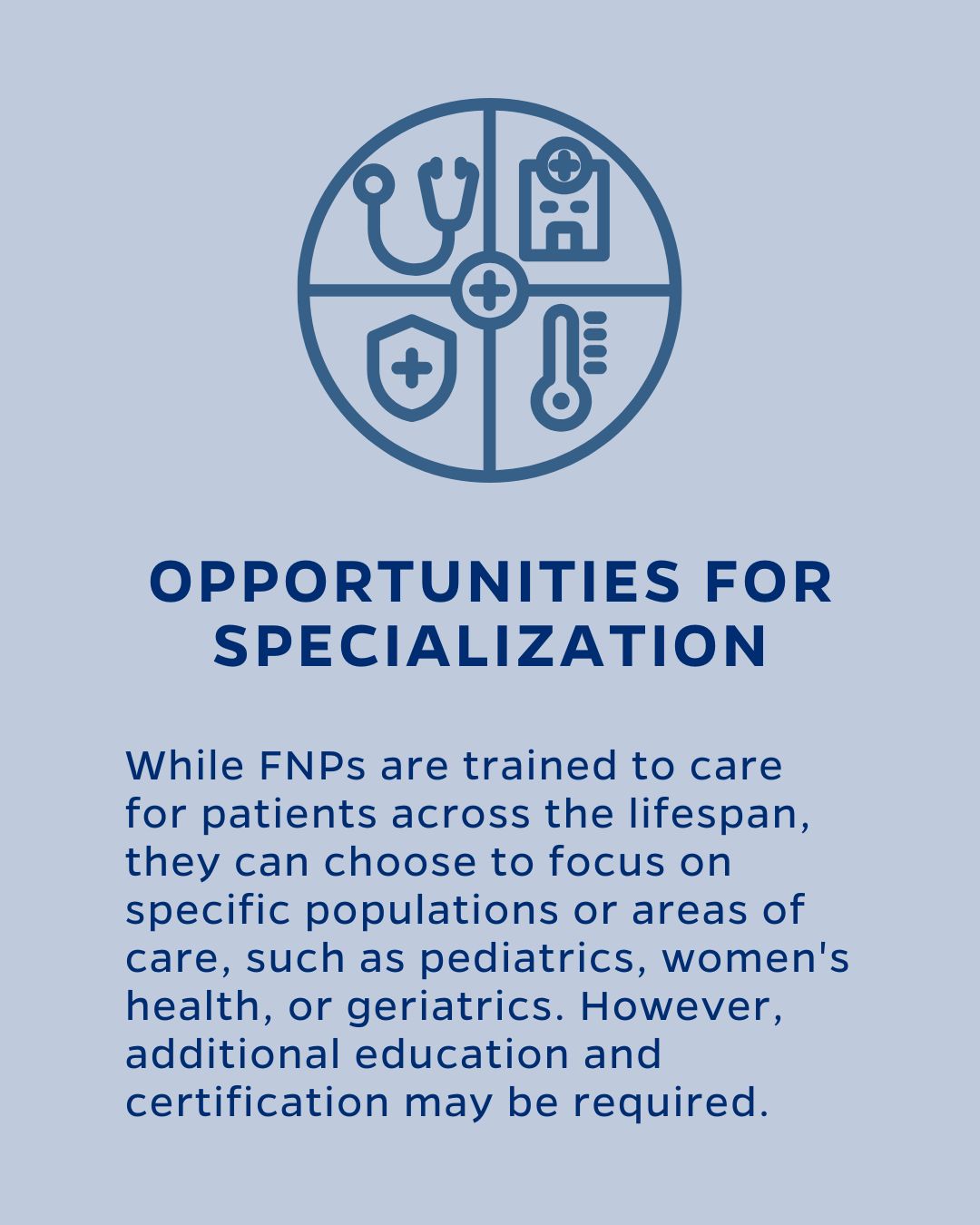 OPPORTUNITIES FOR SPECIALIZATION
While FNPs are trained to care for patients across the lifespan, they can choose to focus on specific populations or areas of care, such as pediatrics, women's health, or geriatrics. However, additional education and certification may be required.
