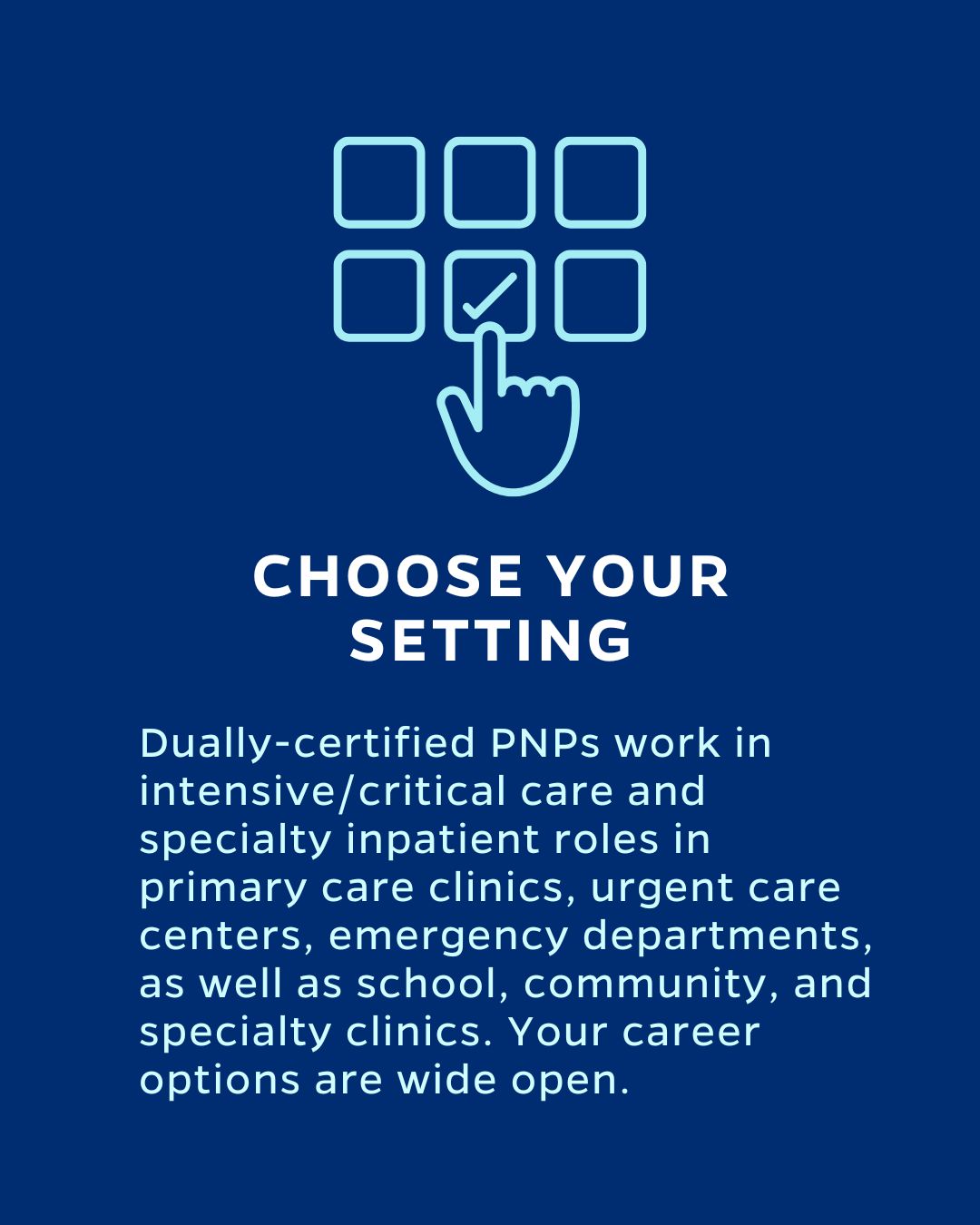 CHOOSE YOUR SETTING
Dually-certified PNPs work in intensive/critical care and specialty inpatient roles in primary care clinics, urgent care centers, emergency departments, as well as school, community, and specialty clinics. Your career options are wide open.
